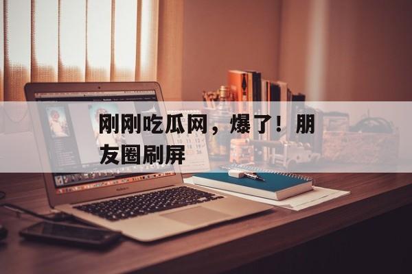刚刚吃瓜网，爆了！朋友圈刷屏