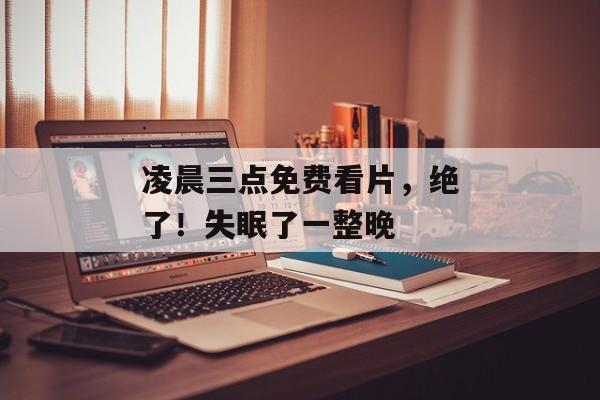 凌晨三点免费看片，绝了！失眠了一整晚