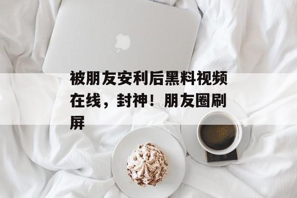 被朋友安利后黑料视频在线，封神！朋友圈刷屏