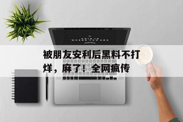 被朋友安利后黑料不打烊，麻了！全网疯传